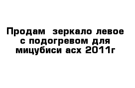 Продам  зеркало левое с подогревом для мицубиси асх 2011г